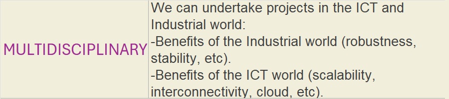 MULTIDISCIPLINARY: We can undertake projects in the ICT and Industrial world:-Benefits of the Industrial world (robustness, stability, etc).-Benefits of the ICT world (scalability, interconnectivity, cloud, etc).