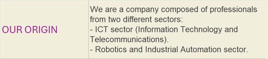 OUR ORIGIN: We are a company composed of professionals from two different sectors:- ICT sector (Information Technology and Telecommunications).- Robotics and Industrial Automation sector.