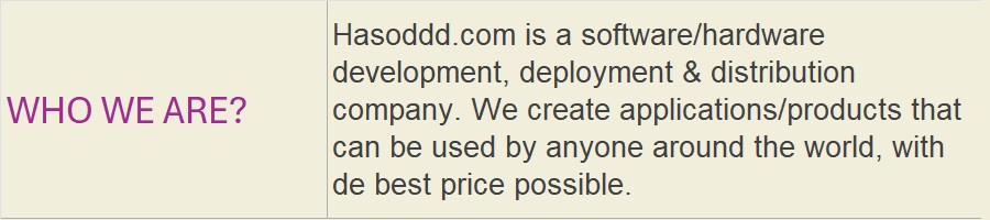 WHO WE ARE?: Hasoddd.com is a software/hardware development, deployment & distribution company. We create applications/products that can be used by anyone around the world, with de best price possible.