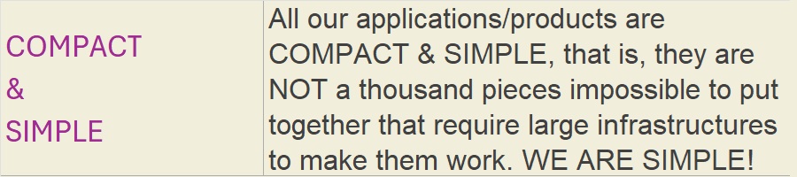 COMPACT & SIMPLE: All our applications/products are COMPACT & SIMPLE, that is, they are NOT a thousand pieces impossible to put together that require large infrastructures to make them work. WE ARE SIMPLE!