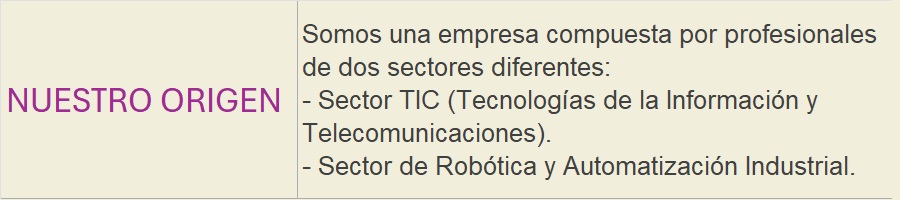 NUESTRO ORIGEN: Somos una empresa compuesta por profesionales de dos sectores diferentes:- Sector TIC (Tecnologías de la Información y Telecomunicaciones).- Sector de Robótica y Automatización Industrial.
