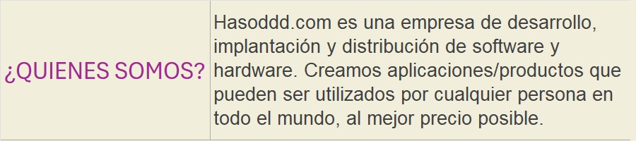 ¿QUIENES SOMOS?: Hasoddd.com es una empresa de desarrollo, implantación y distribución de software y hardware. Creamos aplicaciones/productos que pueden ser utilizados por cualquier persona en todo el mundo, al mejor precio posible.